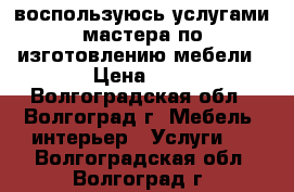 воспользуюсь услугами мастера по изготовлению мебели › Цена ­ 1 - Волгоградская обл., Волгоград г. Мебель, интерьер » Услуги   . Волгоградская обл.,Волгоград г.